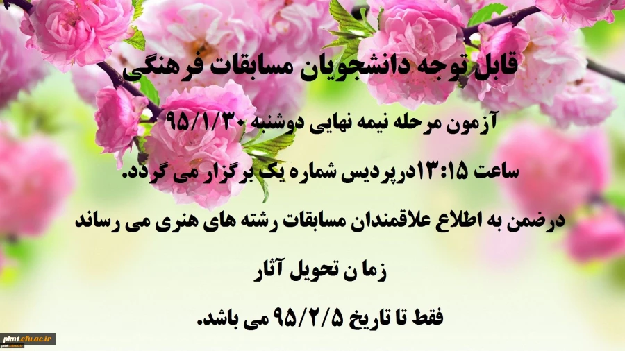 قابل توجه دانشجویان مسابقات فرهنگی 
آزمون مرحله نیمه نهایی دوشنبه 95/1/30 ساعت 13:15َ درپردیس شماره یک برگزار می گردد.
در ضمن به اطلاع علاقمندان مسابقات رشته های هنری می رساند زما ن تحویل آثار 
فقط تا تاریخ 5/2/5 9می باشد. 2