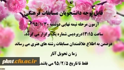قابل توجه دانشجویان مسابقات فرهنگی 
آزمون مرحله نیمه نهایی دوشنبه 95/1/30 ساعت 13:15َ درپردیس شماره یک برگزار می گردد.
در ضمن به اطلاع علاقمندان مسابقات رشته های هنری می رساند زما ن تحویل آثار 
فقط تا تاریخ 5/2/5 9می باشد. 3